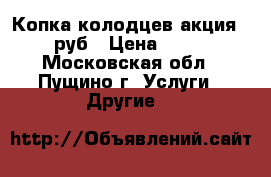 Копка колодцев акция-1800 руб › Цена ­ 1 800 - Московская обл., Пущино г. Услуги » Другие   